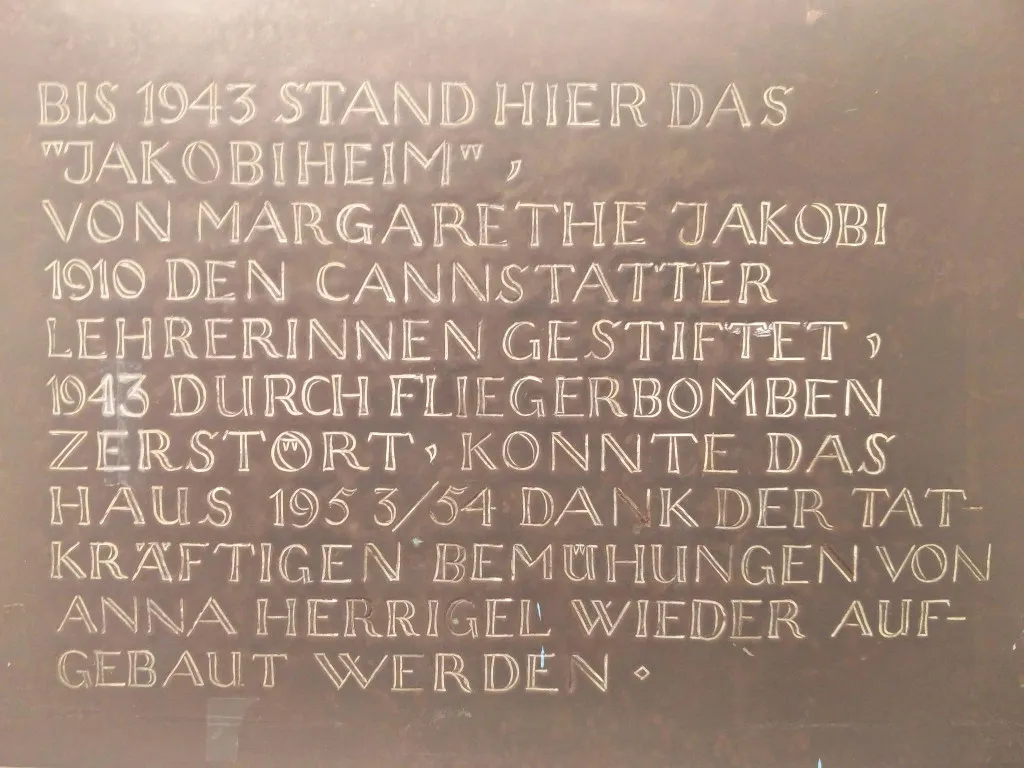 Plaque in the entrance area (translation from German): Until 1943 this was the "Jakobiheim", named after Margarethe Jakobi 1910 given to the female teachers of Canstatt, destroyed by bombs in 1943, the house could be rebuilt thanks to Anna Herrigel in 1953/54. // Gedenktafel im Eingangsbereich: Bis 1943 stand hier das "Jakobiheim", von Margarethe Jakobi 1910 den Cannstatter Lehrerinnen gestiftet, 1943 durch Fliegerbomben zerstört, konnte das Haus 1953/54 dank der tatkräftigen Bemühungen von Anna Herrigel wieder aufgebaut werden.